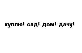 куплю! сад! дом! дачу!